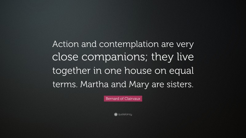 Bernard of Clairvaux Quote: “Action and contemplation are very close companions; they live together in one house on equal terms. Martha and Mary are sisters.”