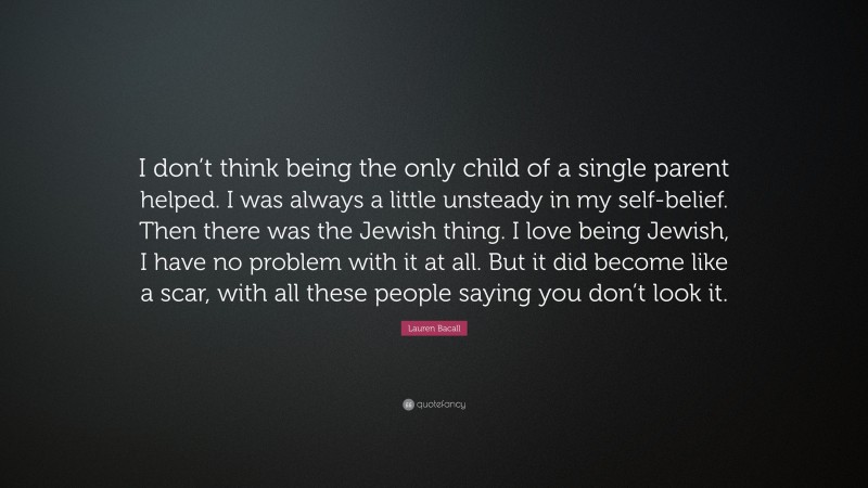 Lauren Bacall Quote: “I don’t think being the only child of a single parent helped. I was always a little unsteady in my self-belief. Then there was the Jewish thing. I love being Jewish, I have no problem with it at all. But it did become like a scar, with all these people saying you don’t look it.”