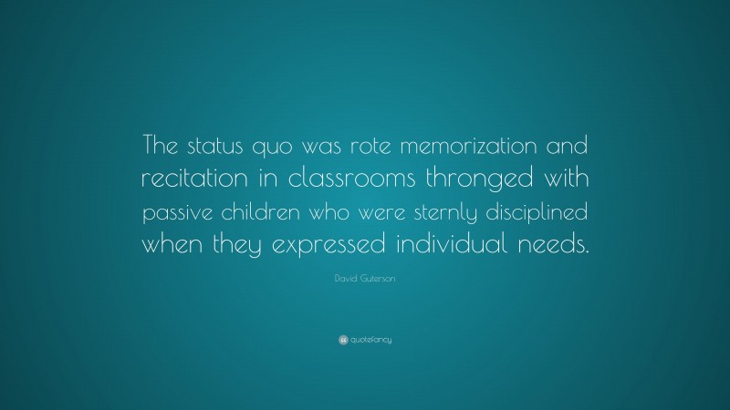 David Guterson Quote: “The status quo was rote memorization and recitation in classrooms thronged with passive children who were sternly disciplined when they expressed individual needs.”