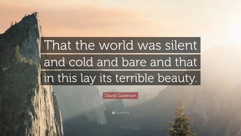 David Guterson Quote: “That the world was silent and cold and bare and that in this lay its terrible beauty.”