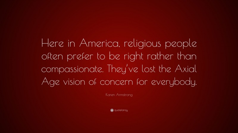 Karen Armstrong Quote: “Here in America, religious people often prefer to be right rather than compassionate. They’ve lost the Axial Age vision of concern for everybody.”