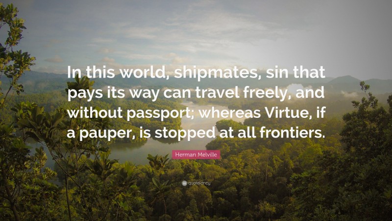 Herman Melville Quote: “In this world, shipmates, sin that pays its way can travel freely, and without passport; whereas Virtue, if a pauper, is stopped at all frontiers.”