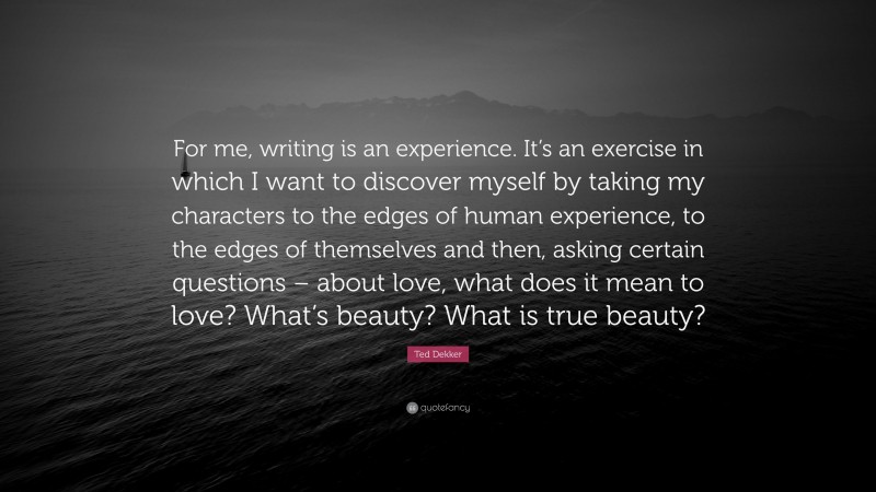 Ted Dekker Quote: “For me, writing is an experience. It’s an exercise in which I want to discover myself by taking my characters to the edges of human experience, to the edges of themselves and then, asking certain questions – about love, what does it mean to love? What’s beauty? What is true beauty?”