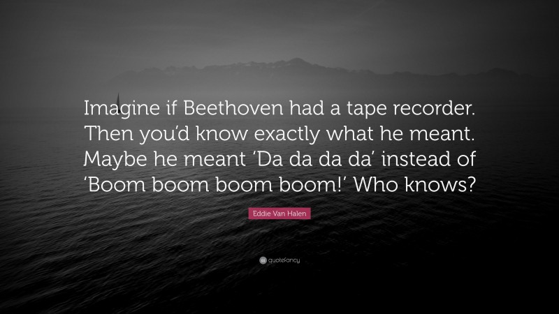 Eddie Van Halen Quote: “Imagine if Beethoven had a tape recorder. Then you’d know exactly what he meant. Maybe he meant ‘Da da da da’ instead of ‘Boom boom boom boom!’ Who knows?”
