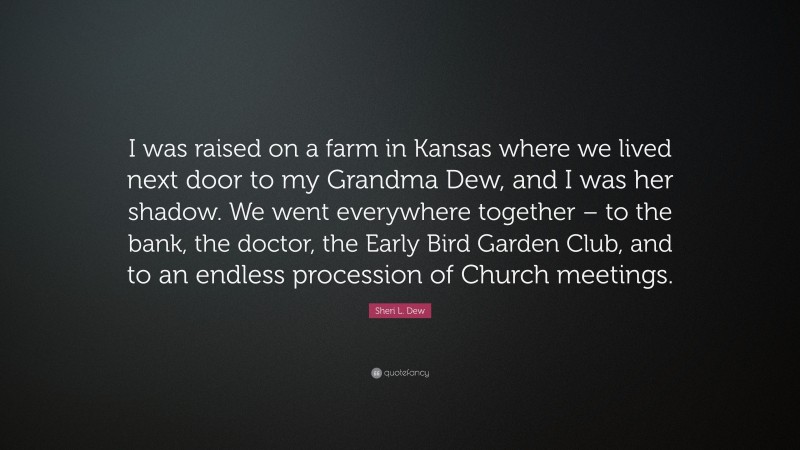 Sheri L. Dew Quote: “I was raised on a farm in Kansas where we lived next door to my Grandma Dew, and I was her shadow. We went everywhere together – to the bank, the doctor, the Early Bird Garden Club, and to an endless procession of Church meetings.”