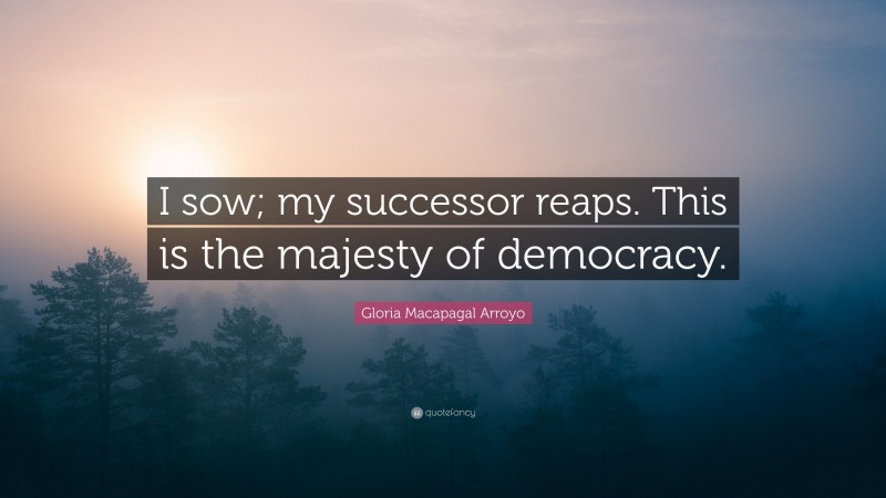 Gloria Macapagal Arroyo Quote: “I sow; my successor reaps. This is the majesty of democracy.”