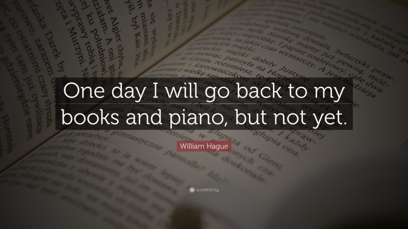 William Hague Quote: “One day I will go back to my books and piano, but not yet.”