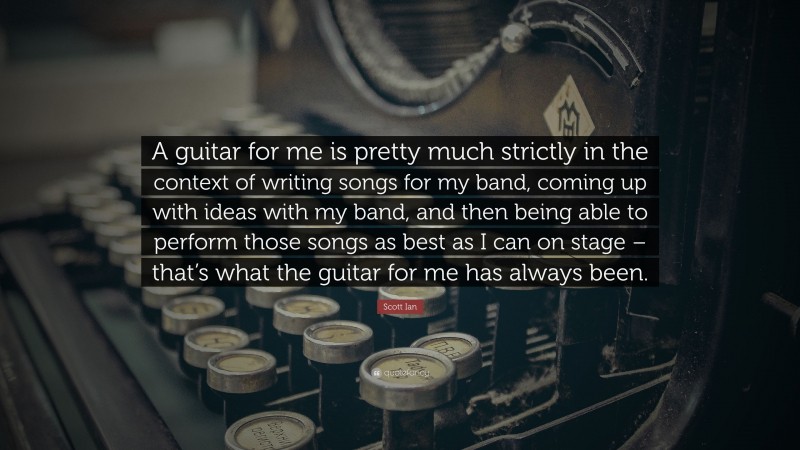 Scott Ian Quote: “A guitar for me is pretty much strictly in the context of writing songs for my band, coming up with ideas with my band, and then being able to perform those songs as best as I can on stage – that’s what the guitar for me has always been.”