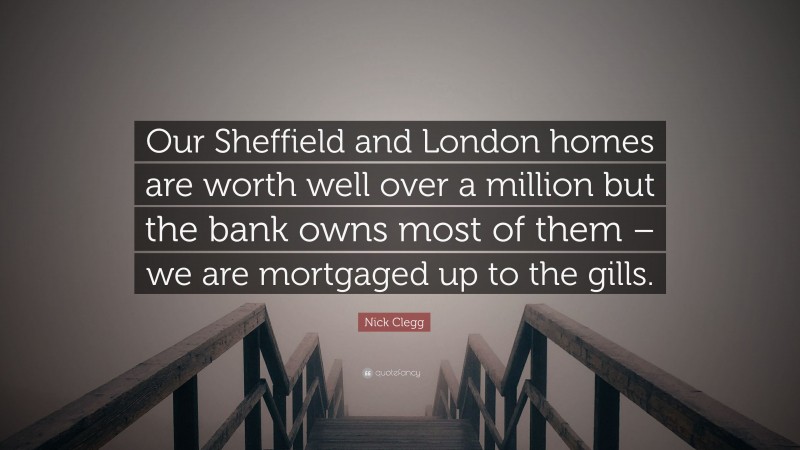 Nick Clegg Quote: “Our Sheffield and London homes are worth well over a million but the bank owns most of them – we are mortgaged up to the gills.”
