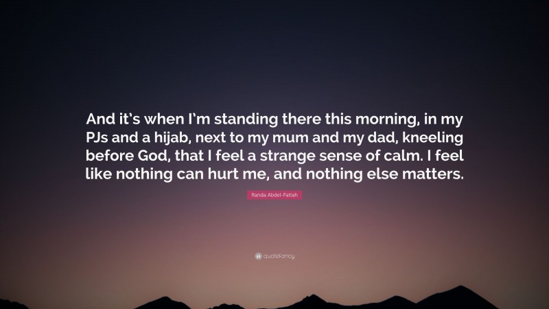 Randa Abdel-Fattah Quote: “And it’s when I’m standing there this morning, in my PJs and a hijab, next to my mum and my dad, kneeling before God, that I feel a strange sense of calm. I feel like nothing can hurt me, and nothing else matters.”
