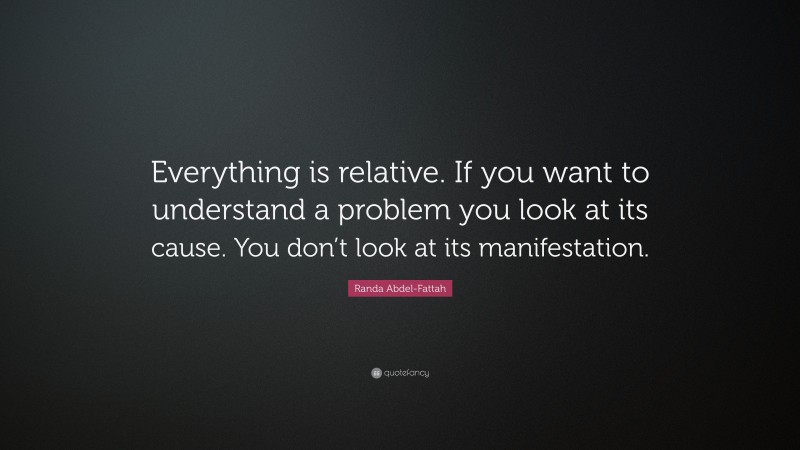Randa Abdel-Fattah Quote: “Everything is relative. If you want to understand a problem you look at its cause. You don’t look at its manifestation.”