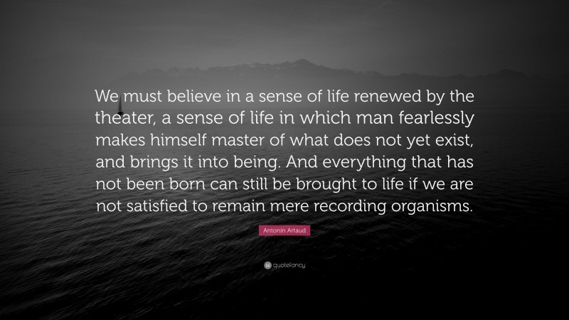 Antonin Artaud Quote: “We must believe in a sense of life renewed by the theater, a sense of life in which man fearlessly makes himself master of what does not yet exist, and brings it into being. And everything that has not been born can still be brought to life if we are not satisfied to remain mere recording organisms.”