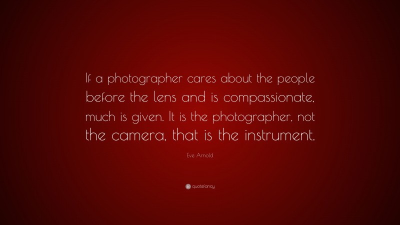 Eve Arnold Quote: “If a photographer cares about the people before the lens and is compassionate, much is given. It is the photographer, not the camera, that is the instrument.”