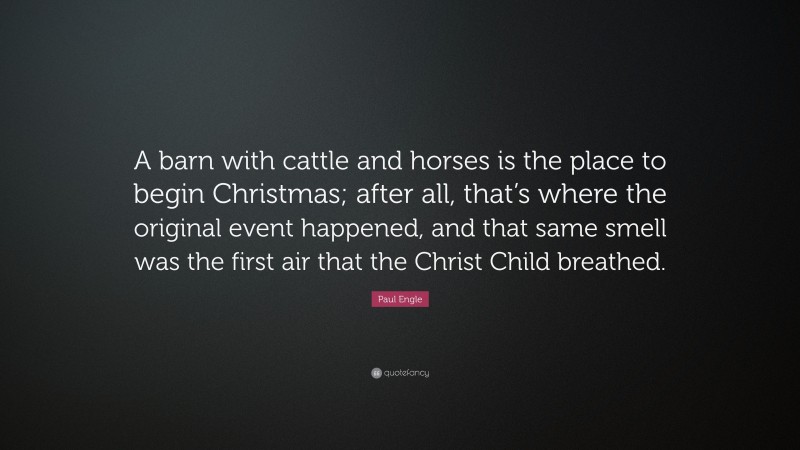 Paul Engle Quote: “A barn with cattle and horses is the place to begin Christmas; after all, that’s where the original event happened, and that same smell was the first air that the Christ Child breathed.”