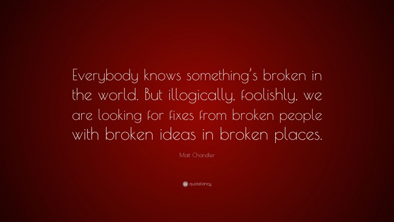 Matt Chandler Quote: “Everybody knows something’s broken in the world. But illogically, foolishly, we are looking for fixes from broken people with broken ideas in broken places.”