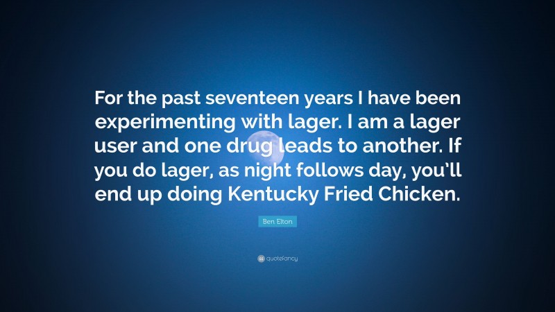 Ben Elton Quote: “For the past seventeen years I have been experimenting with lager. I am a lager user and one drug leads to another. If you do lager, as night follows day, you’ll end up doing Kentucky Fried Chicken.”