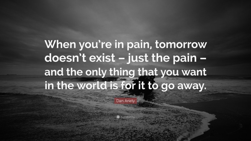 Dan Ariely Quote: “When you’re in pain, tomorrow doesn’t exist – just the pain – and the only thing that you want in the world is for it to go away.”