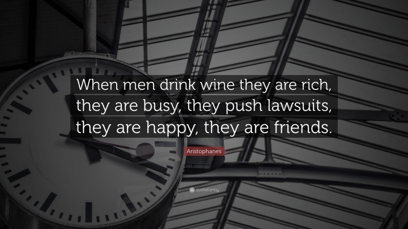 Aristophanes Quote: “When men drink wine they are rich, they are busy, they push lawsuits, they are happy, they are friends.”
