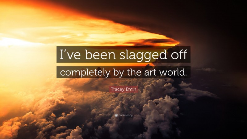 Tracey Emin Quote: “I’ve been slagged off completely by the art world.”