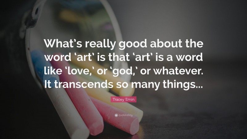 Tracey Emin Quote: “What’s really good about the word ‘art’ is that ‘art’ is a word like ‘love,’ or ‘god,’ or whatever. It transcends so many things...”