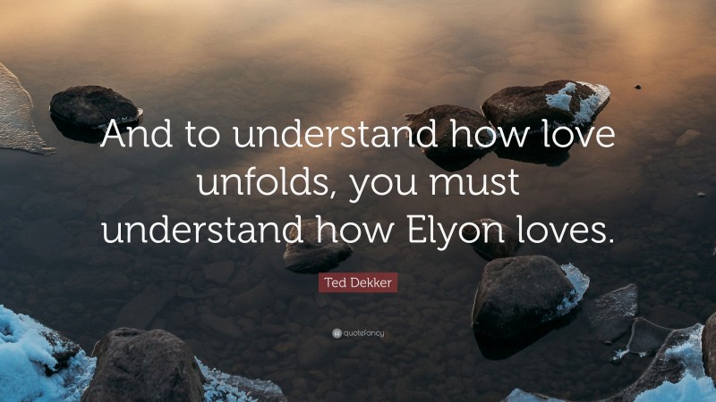 Ted Dekker Quote: “And to understand how love unfolds, you must understand how Elyon loves.”
