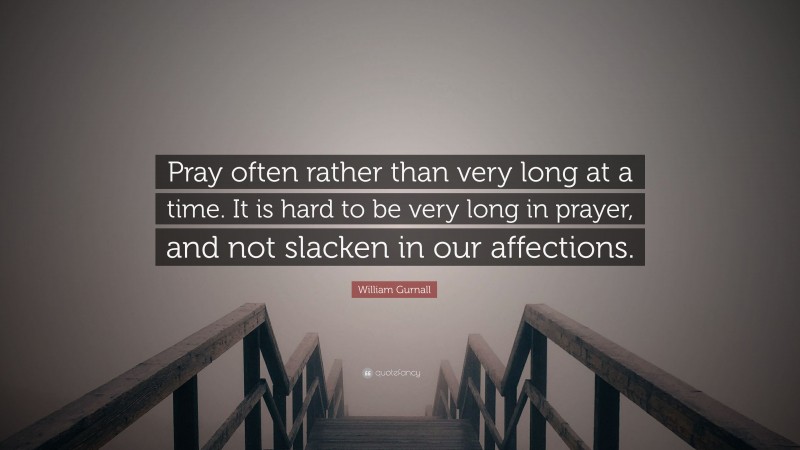 William Gurnall Quote: “Pray often rather than very long at a time. It is hard to be very long in prayer, and not slacken in our affections.”