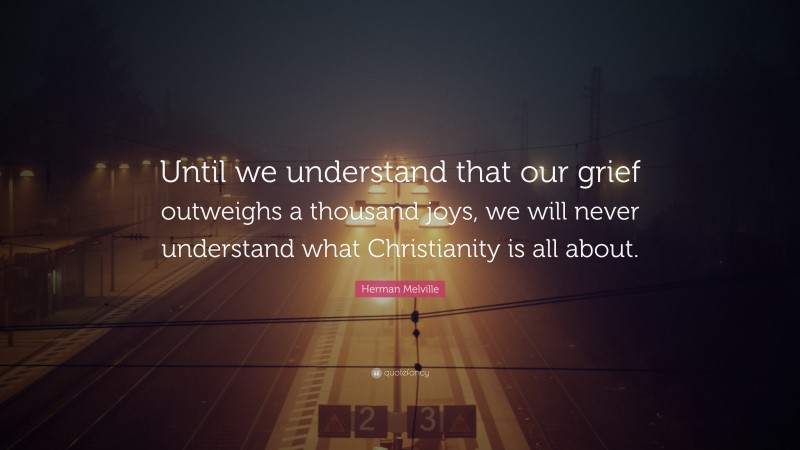 Herman Melville Quote: “Until we understand that our grief outweighs a thousand joys, we will never understand what Christianity is all about.”