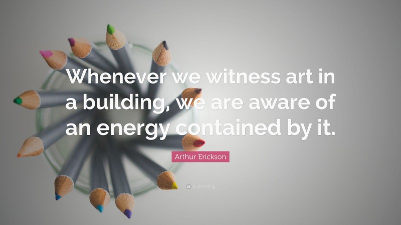 Arthur Erickson Quote: “Whenever we witness art in a building, we are aware of an energy contained by it.”