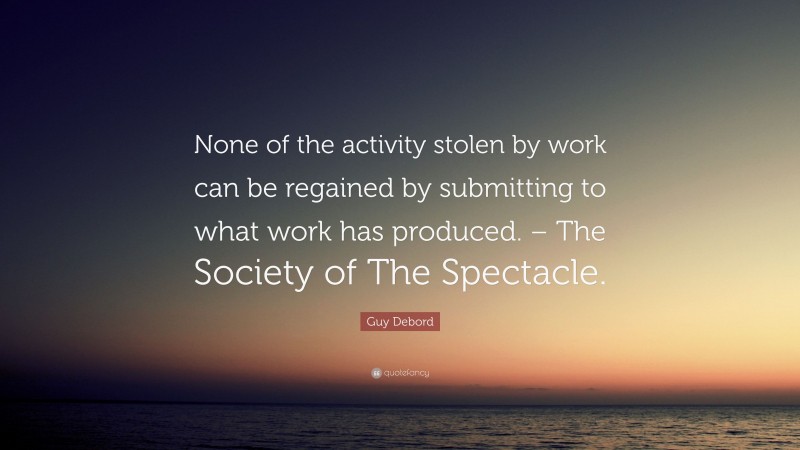 Guy Debord Quote: “None of the activity stolen by work can be regained by submitting to what work has produced. – The Society of The Spectacle.”