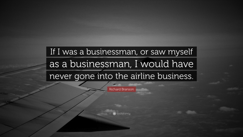 Richard Branson Quote: “If I was a businessman, or saw myself as a businessman, I would have never gone into the airline business.”