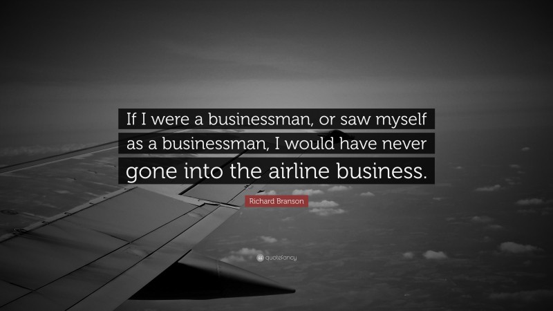 Richard Branson Quote: “If I were a businessman, or saw myself as a businessman, I would have never gone into the airline business.”