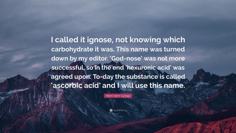 Albert Szent-Györgyi Quote: “I called it ignose, not knowing which carbohydrate it was. This name was turned down by my editor. ‘God-nose’ was not more successful, so in the end ‘hexuronic acid’ was agreed upon. To-day the substance is called ‘ascorbic acid’ and I will use this name.”