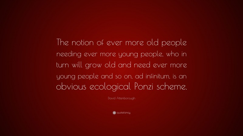 David Attenborough Quote: “The notion of ever more old people needing ever more young people, who in turn will grow old and need ever more young people and so on, ad infinitum, is an obvious ecological Ponzi scheme.”