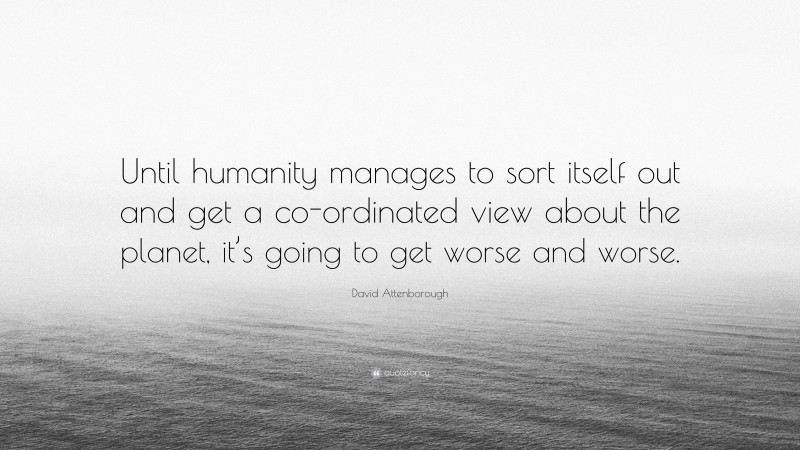 David Attenborough Quote: “Until humanity manages to sort itself out and get a co-ordinated view about the planet, it’s going to get worse and worse.”