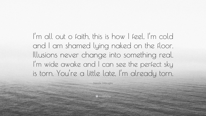 Natalie Imbruglia Quote: “I’m all out o faith, this is how I feel. I’m cold and I am shamed lying naked on the floor. Illusions never change into something real. I’m wide awake and I can see the perfect sky is torn. You’re a little late, I’m already torn.”