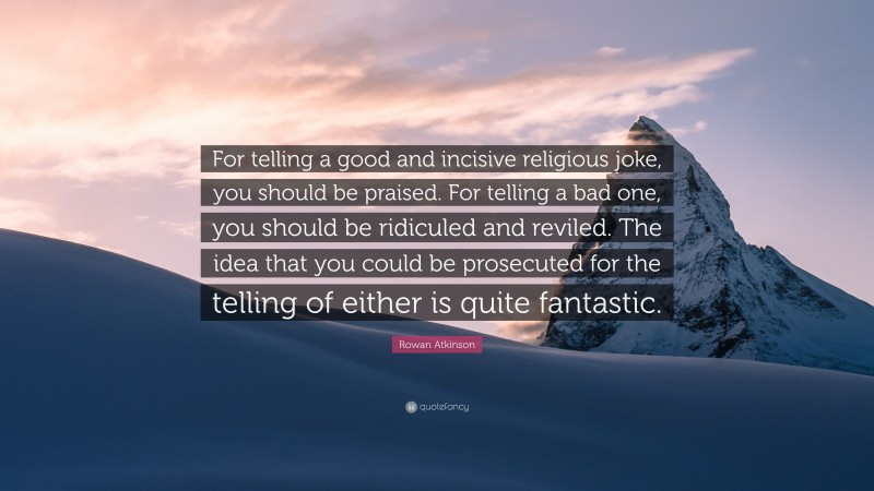 Rowan Atkinson Quote: “For telling a good and incisive religious joke, you should be praised. For telling a bad one, you should be ridiculed and reviled. The idea that you could be prosecuted for the telling of either is quite fantastic.”