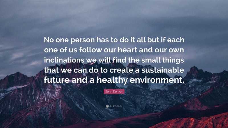 John Denver Quote: “No one person has to do it all but if each one of us follow our heart and our own inclinations we will find the small things that we can do to create a sustainable future and a healthy environment.”