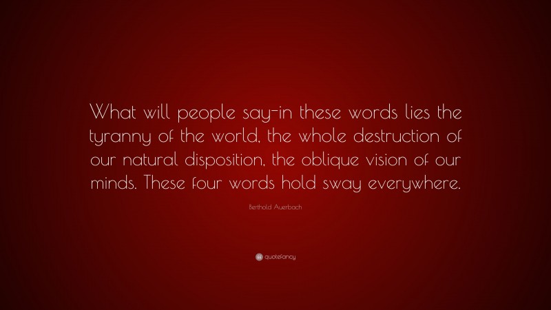 Berthold Auerbach Quote: “What will people say-in these words lies the tyranny of the world, the whole destruction of our natural disposition, the oblique vision of our minds. These four words hold sway everywhere.”