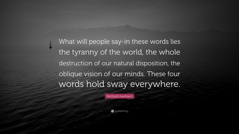 Berthold Auerbach Quote: “What will people say-in these words lies the tyranny of the world, the whole destruction of our natural disposition, the oblique vision of our minds. These four words hold sway everywhere.”