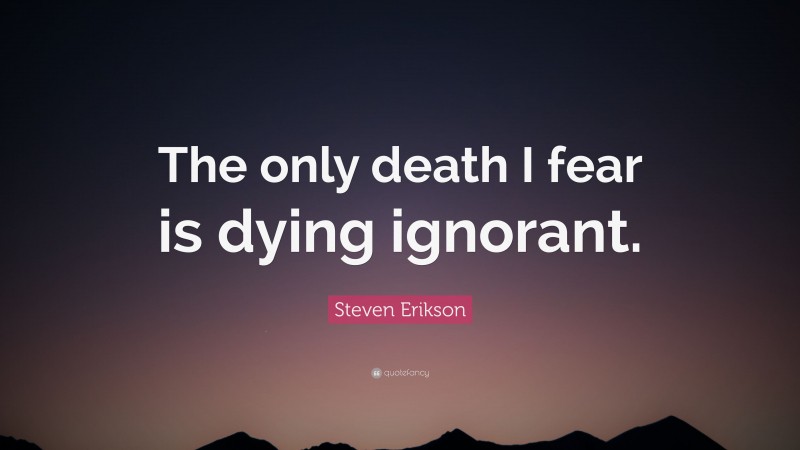 Steven Erikson Quote: “The only death I fear is dying ignorant.”