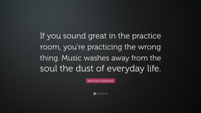 Berthold Auerbach Quote: “If you sound great in the practice room, you’re practicing the wrong thing. Music washes away from the soul the dust of everyday life.”