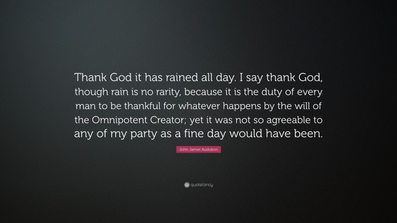 John James Audubon Quote: “Thank God it has rained all day. I say thank God, though rain is no rarity, because it is the duty of every man to be thankful for whatever happens by the will of the Omnipotent Creator; yet it was not so agreeable to any of my party as a fine day would have been.”