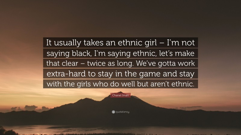 Chanel Iman Quote: “It usually takes an ethnic girl – I’m not saying black, I’m saying ethnic, let’s make that clear – twice as long. We’ve gotta work extra-hard to stay in the game and stay with the girls who do well but aren’t ethnic.”