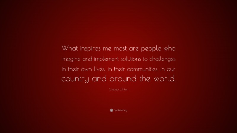 Chelsea Clinton Quote: “What inspires me most are people who imagine and implement solutions to challenges in their own lives, in their communities, in our country and around the world.”