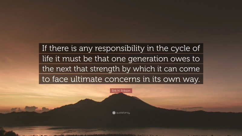 Erik H. Erikson Quote: “If there is any responsibility in the cycle of life it must be that one generation owes to the next that strength by which it can come to face ultimate concerns in its own way.”