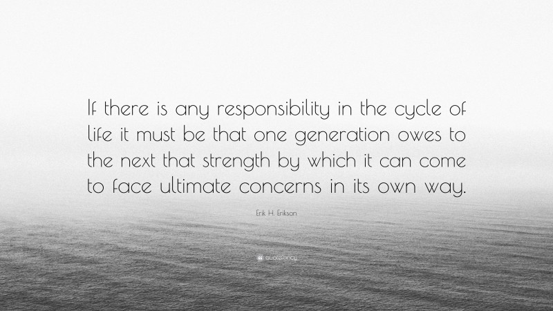 Erik H. Erikson Quote: “If there is any responsibility in the cycle of life it must be that one generation owes to the next that strength by which it can come to face ultimate concerns in its own way.”