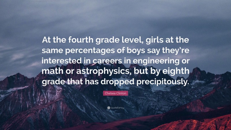 Chelsea Clinton Quote: “At the fourth grade level, girls at the same percentages of boys say they’re interested in careers in engineering or math or astrophysics, but by eighth grade that has dropped precipitously.”