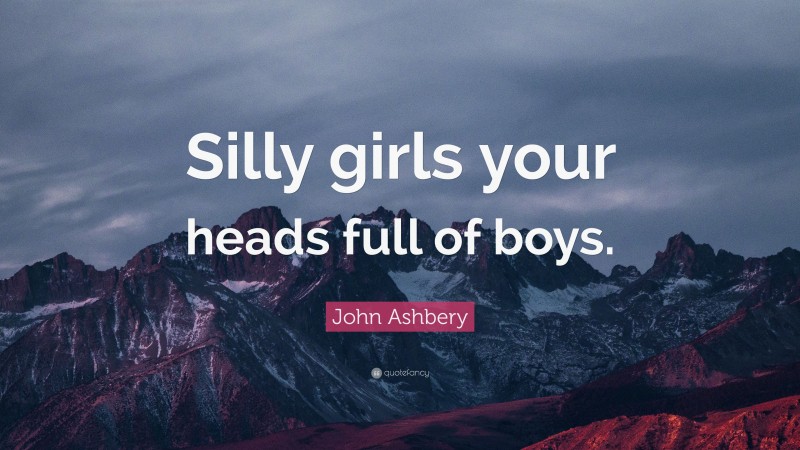 John Ashbery Quote: “Silly girls your heads full of boys.”