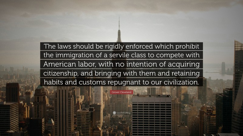 Grover Cleveland Quote: “The laws should be rigidly enforced which prohibit the immigration of a servile class to compete with American labor, with no intention of acquiring citizenship, and bringing with them and retaining habits and customs repugnant to our civilization.”