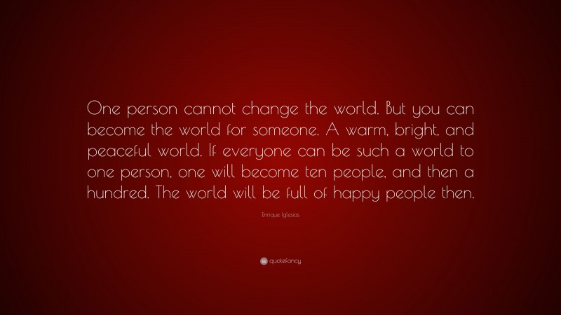 Enrique Iglesias Quote: “One person cannot change the world. But you can become the world for someone. A warm, bright, and peaceful world. If everyone can be such a world to one person, one will become ten people, and then a hundred. The world will be full of happy people then.”